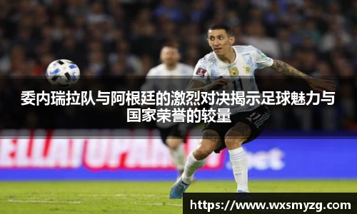 委内瑞拉队与阿根廷的激烈对决揭示足球魅力与国家荣誉的较量
